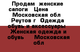 Продам  женские .сапоги › Цена ­ 7 000 - Московская обл., Реутов г. Одежда, обувь и аксессуары » Женская одежда и обувь   . Московская обл.